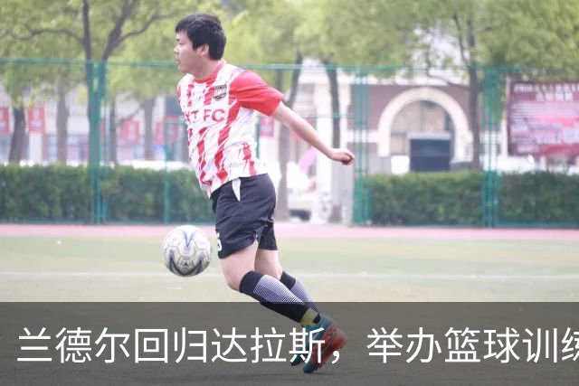兰德尔回归达拉斯，举办篮球训练营助力年轻球员成长